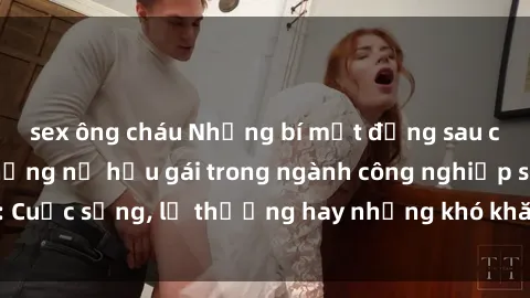sex ông cháu Những bí mật đằng sau cuộc sống của những nữ hầu gái trong ngành công nghiệp sex: Cuộc sống, lẽ thường hay những khó khăn mà họ phải đối mặt.