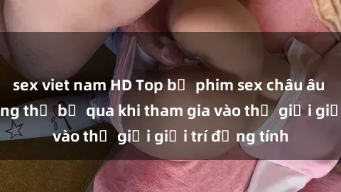 sex viet nam HD Top bộ phim sex châu âu nổi tiếng không thể bỏ qua khi tham gia vào thế giới giải trí đồng tính