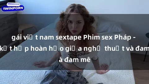 gái việt nam sextape Phim sex Pháp - Sự kết hợp hoàn hảo giữa nghệ thuật và đam mê