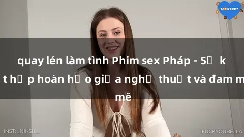 quay lén làm tình Phim sex Pháp - Sự kết hợp hoàn hảo giữa nghệ thuật và đam mê