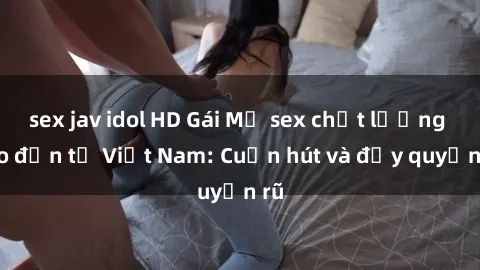 sex jav idol HD Gái Mỹ sex chất lượng cao đến từ Việt Nam: Cuốn hút và đầy quyến rũ