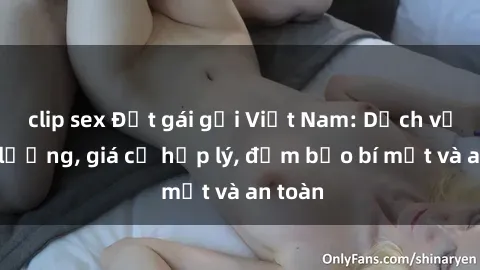 clip sex Đặt gái gọi Việt Nam: Dịch vụ chất lượng, giá cả hợp lý, đảm bảo bí mật và an toàn