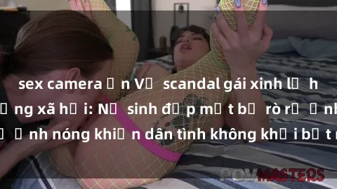 sex camera ẩn Vụ scandal gái xinh lộ hàng gây sốt trên mạng xã hội: Nữ sinh đẹp mắt bị rò rỉ ảnh nóng khiến dân tình không khỏi bất ngờ và phẫn nộ!