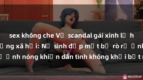 sex không che Vụ scandal gái xinh lộ hàng gây sốt trên mạng xã hội: Nữ sinh đẹp mắt bị rò rỉ ảnh nóng khiến dân tình không khỏi bất ngờ và phẫn nộ!