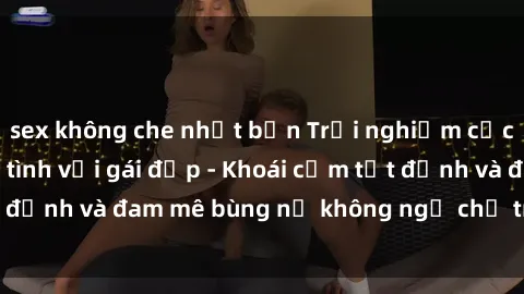 sex không che nhật bản Trải nghiệm cực kỳ thú vị khi làm tình với gái đẹp - Khoái cảm tột đỉnh và đam mê bùng nổ không ngờ chỉ trong một đêm!