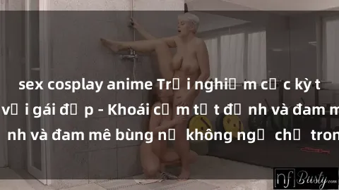 sex cosplay anime Trải nghiệm cực kỳ thú vị khi làm tình với gái đẹp - Khoái cảm tột đỉnh và đam mê bùng nổ không ngờ chỉ trong một đêm!