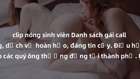 clip nóng sinh viên Danh sách gái call girl vip chất lượng, dịch vụ hoàn hảo, đáng tin cậy. Điều hấp dẫn cho các quý ông thượng đẳng tại thành phố. Hãy nhấc máy và đặt lịch ngay!