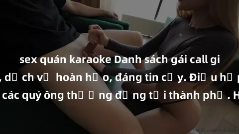 sex quán karaoke Danh sách gái call girl vip chất lượng, dịch vụ hoàn hảo, đáng tin cậy. Điều hấp dẫn cho các quý ông thượng đẳng tại thành phố. Hãy nhấc máy và đặt lịch ngay!