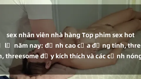 sex nhân viên nhà hàng Top phim sex hot nhất không thể bỏ lỡ năm nay: đỉnh cao của đồng tính, threesome đầy kích thích và các cảnh nóng đang gây sốt!