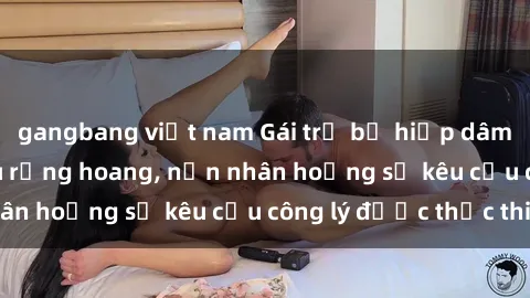 gangbang việt nam Gái trẻ bị hiếp dâm bạo lực trong khu rừng hoang, nạn nhân hoảng sợ kêu cầu công lý được thực thi