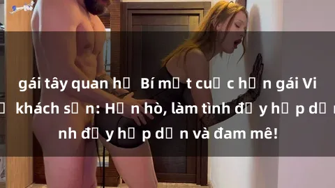 gái tây quan hệ Bí mật cuộc hẹn gái Việt lần đầu ở khách sạn: Hẹn hò, làm tình đầy hấp dẫn và đam mê!