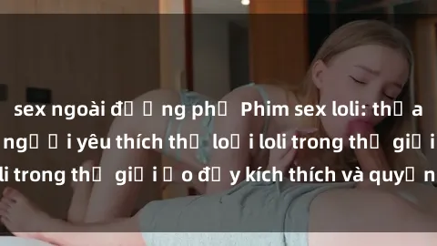 sex ngoài đường phố Phim sex loli: thỏa mãn đam mê của người yêu thích thể loại loli trong thế giới ảo đầy kích thích và quyến rũ.