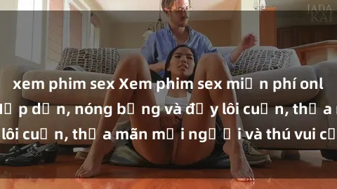xem phim sex Xem phim sex miễn phí online ngay tại đây – Hấp dẫn, nóng bỏng và đầy lôi cuốn, thỏa mãn mọi người và thú vui của bạn!