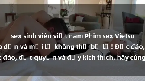 sex sinh viên việt nam Phim sex Vietsub: Trải nghiệm hấp dẫn và mới lạ không thể bỏ lỡ! Độc đáo, độc quyền và đầy kích thích, hãy cùng khám phá ngay!