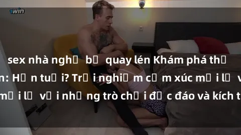 sex nhà nghỉ bị quay lén Khám phá thế giới sex trực tuyến: Hơn tuổi? Trải nghiệm cảm xúc mới lạ với những trò chơi độc đáo và kích thích người lớn