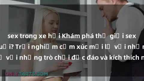 sex trong xe hơi Khám phá thế giới sex trực tuyến: Hơn tuổi? Trải nghiệm cảm xúc mới lạ với những trò chơi độc đáo và kích thích người lớn