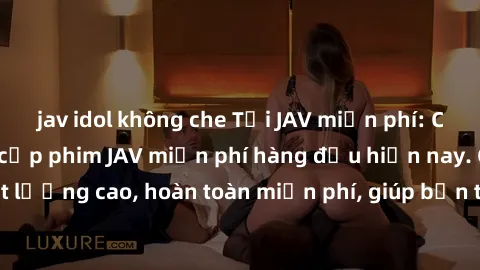 jav idol không che Tải JAV miễn phí: Các trang web cung cấp phim JAV miễn phí hàng đầu hiện nay. Các tác phẩm chất lượng cao, hoàn toàn miễn phí, giúp bạn thỏa mãn niềm đam mê mà không tốn kém.