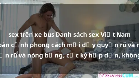 sex trên xe bus Danh sách sex Việt Nam không che - Ảnh toàn cảnh phong cách mới đầy quyến rũ và nóng bỏng, cực kỳ hấp dẫn, không thể bỏ qua!