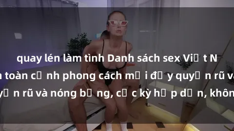 quay lén làm tình Danh sách sex Việt Nam không che - Ảnh toàn cảnh phong cách mới đầy quyến rũ và nóng bỏng, cực kỳ hấp dẫn, không thể bỏ qua!