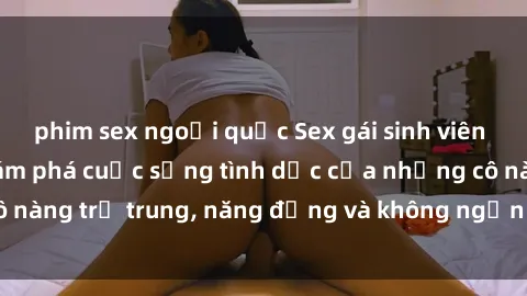 phim sex ngoại quốc Sex gái sinh viên hot nhất: Cùng khám phá cuộc sống tình dục của những cô nàng trẻ trung, năng động và không ngần ngại thử nghiệm!