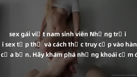 sex gái việt nam sinh viên Những trải nghiệm mới lạ với sex tập thể và cách thức truy cập vào hành lang đam mê của bạn. Hãy khám phá những khoái cảm đầy kích thích với tập thể hấp dẫn!