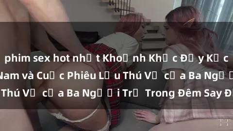 phim sex hot nhất Khoảnh Khắc Đầy Kịch Tính: Sex  Việt Nam và Cuộc Phiêu Lưu Thú Vị của Ba Người Trẻ Trong Đêm Say Đắm
