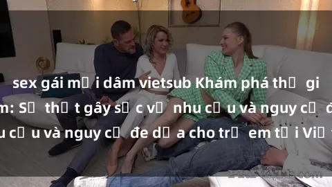 sex gái mại dâm vietsub Khám phá thế giới sex loli Việt Nam: Sự thật gây sốc về nhu cầu và nguy cơ đe dọa cho trẻ em tại Việt Nam