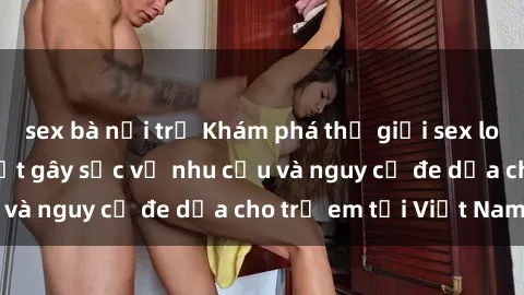 sex bà nội trợ Khám phá thế giới sex loli Việt Nam: Sự thật gây sốc về nhu cầu và nguy cơ đe dọa cho trẻ em tại Việt Nam