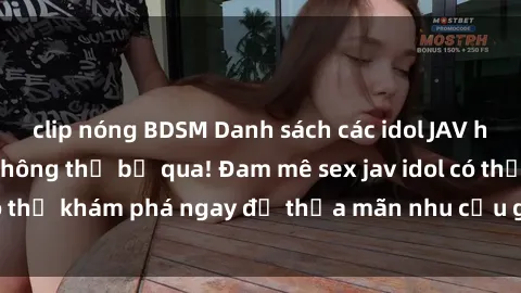 clip nóng BDSM Danh sách các idol JAV hot nhất hiện nay không thể bỏ qua! Đam mê sex jav idol có thể khám phá ngay để thỏa mãn nhu cầu giải trí của mình!